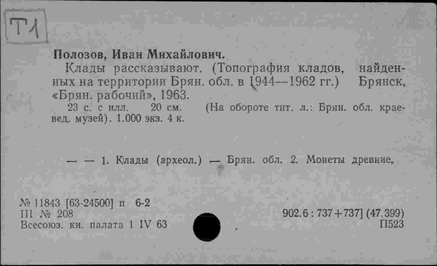 ﻿Полозов, Иван Михайлович.
Клады рассказывают. (Топография кладов, найденных на территории Брян. обл. в 1,944—1962 гг.) Брянск, «Брян. рабочий», 1963.
23 с. с илл. 20 см. (На обороте тит. л.: Брян. обл. краевед. музей). 1.000 экз. 4 к.
------1. Клады (археол.) г— Брян. обл. 2. Монеты древние.
№ 11843 [63-24500] п 6-2
III № 208
Всесоюз. кн. палата 1 IV 63
902.6:737 + 737] (47.399)
П523